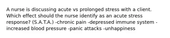 A nurse is discussing acute vs prolonged stress with a client. Which effect should the nurse identify as an acute stress response? (S.A.T.A.) -chronic pain -depressed immune system -increased blood pressure -panic attacks -unhappiness