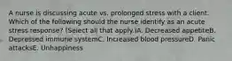 A nurse is discussing acute vs. prolonged stress with a client. Which of the following should the nurse identify as an acute stress response? (Select all that apply.)A. Decreased appetiteB. Depressed immune systemC. Increased blood pressureD. Panic attacksE. Unhappiness