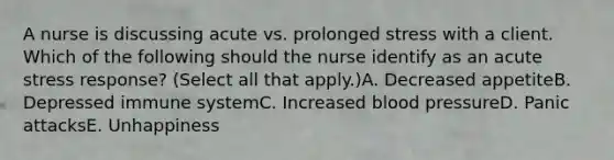 A nurse is discussing acute vs. prolonged stress with a client. Which of the following should the nurse identify as an acute stress response? (Select all that apply.)A. Decreased appetiteB. Depressed immune systemC. Increased <a href='https://www.questionai.com/knowledge/kD0HacyPBr-blood-pressure' class='anchor-knowledge'>blood pressure</a>D. Panic attacksE. Unhappiness