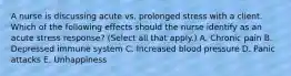 A nurse is discussing acute vs. prolonged stress with a client. Which of the following effects should the nurse identify as an acute stress response? (Select all that apply.) A. Chronic pain B. Depressed immune system C. Increased blood pressure D. Panic attacks E. Unhappiness