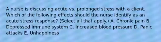 A nurse is discussing acute vs. prolonged stress with a client. Which of the following effects should the nurse identify as an acute stress response? (Select all that apply.) A. Chronic pain B. Depressed immune system C. Increased blood pressure D. Panic attacks E. Unhappiness