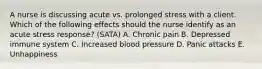 A nurse is discussing acute vs. prolonged stress with a client. Which of the following effects should the nurse identify as an acute stress response? (SATA) A. Chronic pain B. Depressed immune system C. Increased blood pressure D. Panic attacks E. Unhappiness