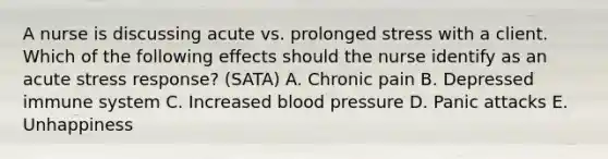 A nurse is discussing acute vs. prolonged stress with a client. Which of the following effects should the nurse identify as an acute stress response? (SATA) A. Chronic pain B. Depressed immune system C. Increased blood pressure D. Panic attacks E. Unhappiness