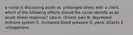 a nurse is discussing acute vs. prolonged stress with a client. which of the following effects should the nurse identify as an acute stress response? sata A. chronic pain B. depressed immune system C. increased blood pressure D. panic attacks E. unhappiness