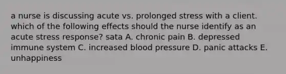 a nurse is discussing acute vs. prolonged stress with a client. which of the following effects should the nurse identify as an acute stress response? sata A. chronic pain B. depressed immune system C. increased blood pressure D. panic attacks E. unhappiness