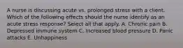 A nurse is discussing acute vs. prolonged stress with a client. Which of the following effects should the nurse identify as an acute stress response? Select all that apply. A. Chronic pain B. Depressed immune system C. Increased blood pressure D. Panic attacks E. Unhappiness