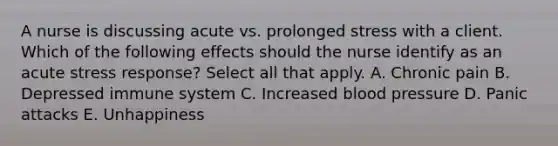 A nurse is discussing acute vs. prolonged stress with a client. Which of the following effects should the nurse identify as an acute stress response? Select all that apply. A. Chronic pain B. Depressed immune system C. Increased blood pressure D. Panic attacks E. Unhappiness