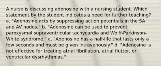 A nurse is discussing adenosine with a nursing student. Which statement by the student indicates a need for further teaching? a. "Adenosine acts by suppressing action potentials in the SA and AV nodes." b. "Adenosine can be used to prevent paroxysmal supraventricular tachycardia and Wolff-Parkinson-White syndrome." c. "Adenosine has a half-life that lasts only a few seconds and must be given intravenously." d. "Adenosine is not effective for treating atrial fibrillation, atrial flutter, or ventricular dysrhythmias."