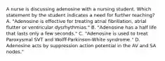 A nurse is discussing adenosine with a nursing student. Which statement by the student indicates a need for further teaching? A. "Adenosine is effective for treating atrial fibrillation, atrial flutter or ventricular dysrhythmias." B. "Adenosine has a half life that lasts only a few seconds." C. "Adenosine is used to treat Paroxysmal SVT and Wolff-Parkinson-White syndrome." D. Adenosine acts by suppression action potential in the AV and SA nodes."