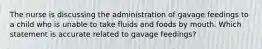 The nurse is discussing the administration of gavage feedings to a child who is unable to take fluids and foods by mouth. Which statement is accurate related to gavage feedings?