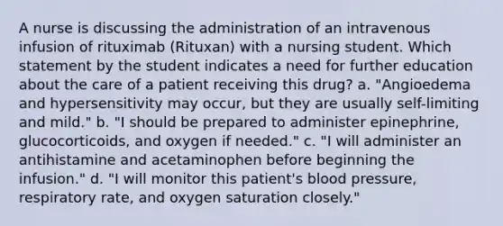 A nurse is discussing the administration of an intravenous infusion of rituximab (Rituxan) with a nursing student. Which statement by the student indicates a need for further education about the care of a patient receiving this drug? a. "Angioedema and hypersensitivity may occur, but they are usually self-limiting and mild." b. "I should be prepared to administer epinephrine, glucocorticoids, and oxygen if needed." c. "I will administer an antihistamine and acetaminophen before beginning the infusion." d. "I will monitor this patient's blood pressure, respiratory rate, and oxygen saturation closely."