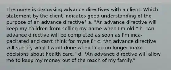 The nurse is discussing advance directives with a client. Which statement by the client indicates good understanding of the purpose of an advance directive? a. "An advance directive will keep my children from selling my home when I'm old." b. "An advance directive will be completed as soon as I'm inca-pacitated and can't think for myself." c. "An advance directive will specify what I want done when I can no longer make decisions about health care." d. "An advance directive will allow me to keep my money out of the reach of my family."