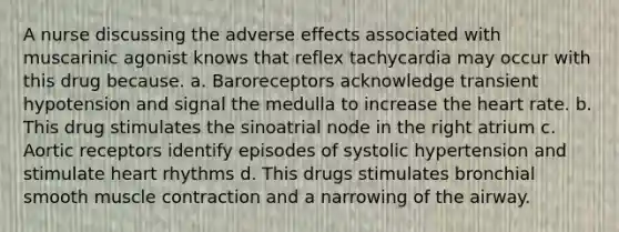 A nurse discussing the adverse effects associated with muscarinic agonist knows that reflex tachycardia may occur with this drug because. a. Baroreceptors acknowledge transient hypotension and signal the medulla to increase the heart rate. b. This drug stimulates the sinoatrial node in the right atrium c. Aortic receptors identify episodes of systolic hypertension and stimulate heart rhythms d. This drugs stimulates bronchial smooth muscle contraction and a narrowing of the airway.