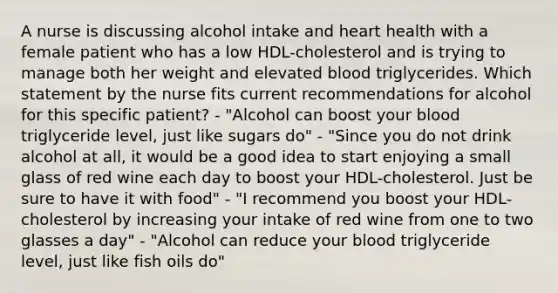 A nurse is discussing alcohol intake and heart health with a female patient who has a low HDL-cholesterol and is trying to manage both her weight and elevated blood triglycerides. Which statement by the nurse fits current recommendations for alcohol for this specific patient? - "Alcohol can boost your blood triglyceride level, just like sugars do" - "Since you do not drink alcohol at all, it would be a good idea to start enjoying a small glass of red wine each day to boost your HDL-cholesterol. Just be sure to have it with food" - "I recommend you boost your HDL-cholesterol by increasing your intake of red wine from one to two glasses a day" - "Alcohol can reduce your blood triglyceride level, just like fish oils do"