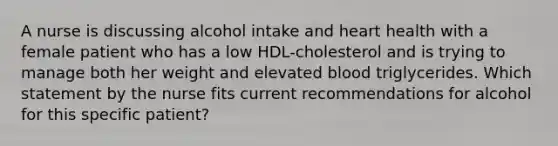 A nurse is discussing alcohol intake and heart health with a female patient who has a low HDL-cholesterol and is trying to manage both her weight and elevated blood triglycerides. Which statement by the nurse fits current recommendations for alcohol for this specific patient?