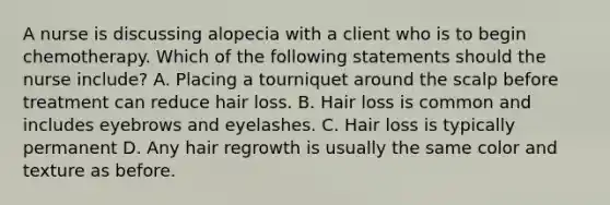 A nurse is discussing alopecia with a client who is to begin chemotherapy. Which of the following statements should the nurse include? A. Placing a tourniquet around the scalp before treatment can reduce hair loss. B. Hair loss is common and includes eyebrows and eyelashes. C. Hair loss is typically permanent D. Any hair regrowth is usually the same color and texture as before.