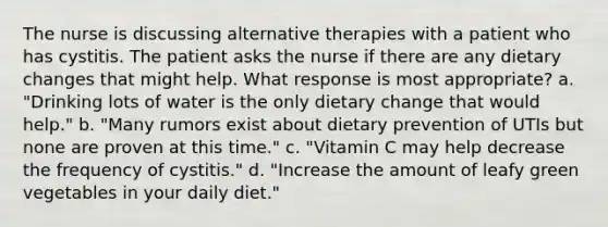 The nurse is discussing alternative therapies with a patient who has cystitis. The patient asks the nurse if there are any dietary changes that might help. What response is most appropriate? a. "Drinking lots of water is the only dietary change that would help." b. "Many rumors exist about dietary prevention of UTIs but none are proven at this time." c. "Vitamin C may help decrease the frequency of cystitis." d. "Increase the amount of leafy green vegetables in your daily diet."