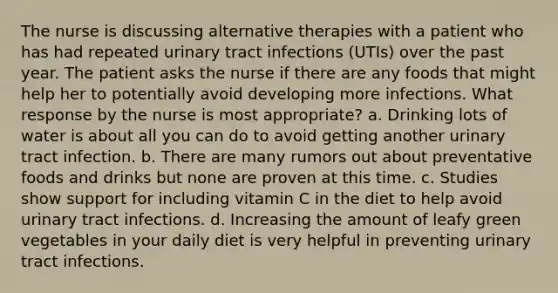 The nurse is discussing alternative therapies with a patient who has had repeated urinary tract infections (UTIs) over the past year. The patient asks the nurse if there are any foods that might help her to potentially avoid developing more infections. What response by the nurse is most appropriate? a. Drinking lots of water is about all you can do to avoid getting another urinary tract infection. b. There are many rumors out about preventative foods and drinks but none are proven at this time. c. Studies show support for including vitamin C in the diet to help avoid urinary tract infections. d. Increasing the amount of leafy green vegetables in your daily diet is very helpful in preventing urinary tract infections.