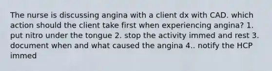 The nurse is discussing angina with a client dx with CAD. which action should the client take first when experiencing angina? 1. put nitro under the tongue 2. stop the activity immed and rest 3. document when and what caused the angina 4.. notify the HCP immed