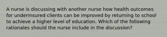 A nurse is discussing with another nurse how health outcomes for underinsured clients can be improved by returning to school to achieve a higher level of education. Which of the following rationales should the nurse include in the discussion?