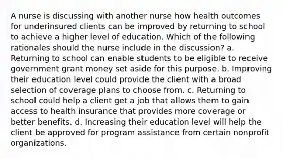 A nurse is discussing with another nurse how health outcomes for underinsured clients can be improved by returning to school to achieve a higher level of education. Which of the following rationales should the nurse include in the discussion? a. Returning to school can enable students to be eligible to receive government grant money set aside for this purpose. b. Improving their education level could provide the client with a broad selection of coverage plans to choose from. c. Returning to school could help a client get a job that allows them to gain access to health insurance that provides more coverage or better benefits. d. Increasing their education level will help the client be approved for program assistance from certain nonprofit organizations.