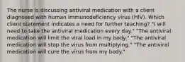 The nurse is discussing antiviral medication with a client diagnosed with human immunodeficiency virus (HIV). Which client statement indicates a need for further teaching? "I will need to take the antiviral medication every day." "The antiviral medication will limit the viral load in my body." "The antiviral medication will stop the virus from multiplying." "The antiviral medication will cure the virus from my body."