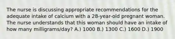 The nurse is discussing appropriate recommendations for the adequate intake of calcium with a 28-year-old pregnant woman. The nurse understands that this woman should have an intake of how many milligrams/day? A.) 1000 B.) 1300 C.) 1600 D.) 1900