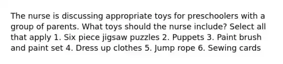 The nurse is discussing appropriate toys for preschoolers with a group of parents. What toys should the nurse include? Select all that apply 1. Six piece jigsaw puzzles 2. Puppets 3. Paint brush and paint set 4. Dress up clothes 5. Jump rope 6. Sewing cards