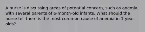 A nurse is discussing areas of potential concern, such as anemia, with several parents of 6-month-old infants. What should the nurse tell them is the most common cause of anemia in 1-year-olds?