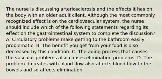 The nurse is discussing arteriosclerosis and the effects it has on the body with an older adult client. Although the most commonly recognized effect is on the cardiovascular system, the nurse should include which of the following statements regarding its effect on the gastrointestinal system to complete the discussion? A. Circulatory problems make getting to the bathroom easily problematic. B. The benefit you get from your food is also decreased by this condition. C. The aging process that causes the vascular problems also causes elimination problems. D. The problem it creates with blood flow also affects blood flow to the bowels and so affects elimination.