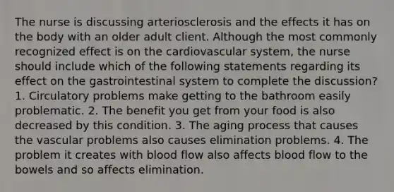 The nurse is discussing arteriosclerosis and the effects it has on the body with an older adult client. Although the most commonly recognized effect is on the cardiovascular system, the nurse should include which of the following statements regarding its effect on the gastrointestinal system to complete the discussion? 1. Circulatory problems make getting to the bathroom easily problematic. 2. The benefit you get from your food is also decreased by this condition. 3. The aging process that causes the vascular problems also causes elimination problems. 4. The problem it creates with blood flow also affects blood flow to the bowels and so affects elimination.