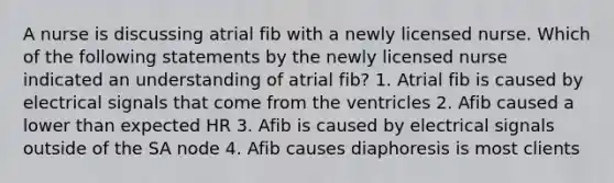 A nurse is discussing atrial fib with a newly licensed nurse. Which of the following statements by the newly licensed nurse indicated an understanding of atrial fib? 1. Atrial fib is caused by electrical signals that come from the ventricles 2. Afib caused a lower than expected HR 3. Afib is caused by electrical signals outside of the SA node 4. Afib causes diaphoresis is most clients