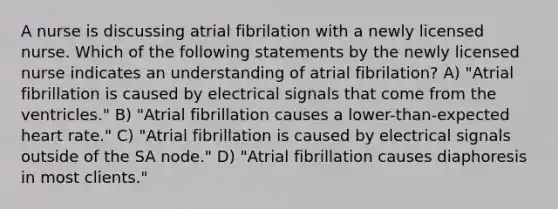 A nurse is discussing atrial fibrilation with a newly licensed nurse. Which of the following statements by the newly licensed nurse indicates an understanding of atrial fibrilation? A) "Atrial fibrillation is caused by electrical signals that come from the ventricles." B) "Atrial fibrillation causes a lower-than-expected heart rate." C) "Atrial fibrillation is caused by electrical signals outside of the SA node." D) "Atrial fibrillation causes diaphoresis in most clients."