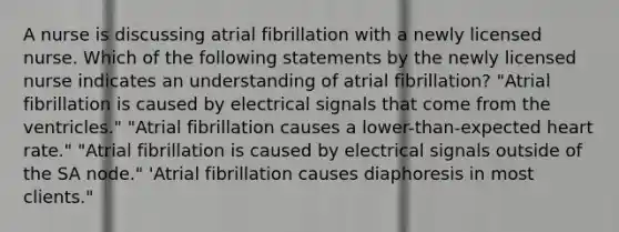 A nurse is discussing atrial fibrillation with a newly licensed nurse. Which of the following statements by the newly licensed nurse indicates an understanding of atrial fibrillation? "Atrial fibrillation is caused by electrical signals that come from the ventricles." "Atrial fibrillation causes a lower-than-expected heart rate." "Atrial fibrillation is caused by electrical signals outside of the SA node." 'Atrial fibrillation causes diaphoresis in most clients."