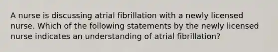 A nurse is discussing atrial fibrillation with a newly licensed nurse. Which of the following statements by the newly licensed nurse indicates an understanding of atrial fibrillation?