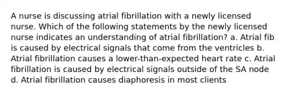 A nurse is discussing atrial fibrillation with a newly licensed nurse. Which of the following statements by the newly licensed nurse indicates an understanding of atrial fibrillation? a. Atrial fib is caused by electrical signals that come from the ventricles b. Atrial fibrillation causes a lower-than-expected heart rate c. Atrial fibrillation is caused by electrical signals outside of the SA node d. Atrial fibrillation causes diaphoresis in most clients