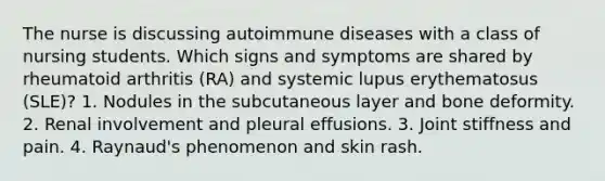 The nurse is discussing autoimmune diseases with a class of nursing students. Which signs and symptoms are shared by rheumatoid arthritis (RA) and systemic lupus erythematosus (SLE)? 1. Nodules in the subcutaneous layer and bone deformity. 2. Renal involvement and pleural effusions. 3. Joint stiffness and pain. 4. Raynaud's phenomenon and skin rash.