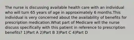 The nurse is discussing available health care with an individual who will turn 65 years of age in approximately 6 months.This individual is very concerned about the availability of benefits for prescription medication.What part of Medicare will the nurse discuss specifically with this patient in reference to prescription benefits? 1)Part A 2)Part B 3)Part C 4)Part D