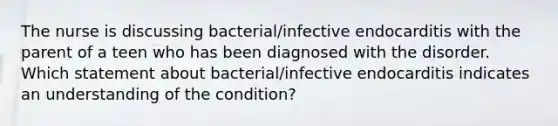 The nurse is discussing bacterial/infective endocarditis with the parent of a teen who has been diagnosed with the disorder. Which statement about bacterial/infective endocarditis indicates an understanding of the condition?