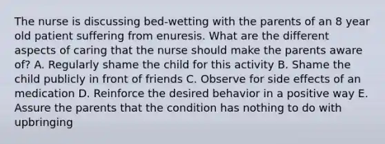 The nurse is discussing bed-wetting with the parents of an 8 year old patient suffering from enuresis. What are the different aspects of caring that the nurse should make the parents aware of? A. Regularly shame the child for this activity B. Shame the child publicly in front of friends C. Observe for side effects of an medication D. Reinforce the desired behavior in a positive way E. Assure the parents that the condition has nothing to do with upbringing