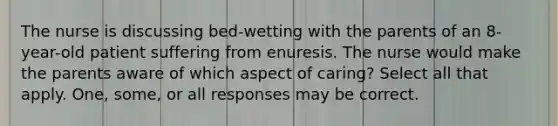 The nurse is discussing bed-wetting with the parents of an 8-year-old patient suffering from enuresis. The nurse would make the parents aware of which aspect of caring? Select all that apply. One, some, or all responses may be correct.