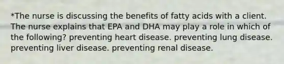 *The nurse is discussing the benefits of fatty acids with a client. The nurse explains that EPA and DHA may play a role in which of the following? preventing heart disease. preventing lung disease. preventing liver disease. preventing renal disease.