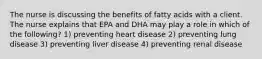 The nurse is discussing the benefits of fatty acids with a client. The nurse explains that EPA and DHA may play a role in which of the following? 1) preventing heart disease 2) preventing lung disease 3) preventing liver disease 4) preventing renal disease