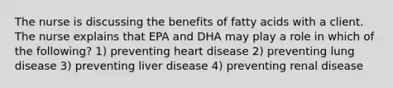 The nurse is discussing the benefits of fatty acids with a client. The nurse explains that EPA and DHA may play a role in which of the following? 1) preventing heart disease 2) preventing lung disease 3) preventing liver disease 4) preventing renal disease