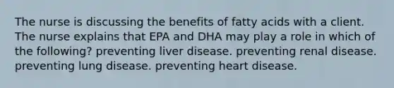 The nurse is discussing the benefits of fatty acids with a client. The nurse explains that EPA and DHA may play a role in which of the following? preventing liver disease. preventing renal disease. preventing lung disease. preventing heart disease.