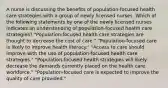 A nurse is discussing the benefits of population-focused health care strategies with a group of newly licensed nurses. Which of the following statements by one of the newly licensed nurses indicates an understanding of population-focused health care strategies? "Population-focused health care strategies are thought to decrease the cost of care." "Population-focused care is likely to improve health literacy." "Access to care should improve with the use of population-focused health care strategies." "Population-focused health strategies will likely decrease the demands currently placed on the health care workforce." "Population-focused care is expected to improve the quality of care provided."