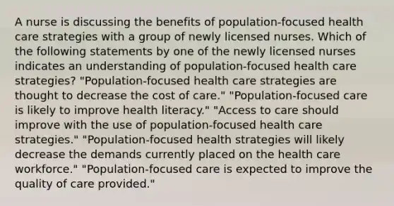 A nurse is discussing the benefits of population-focused health care strategies with a group of newly licensed nurses. Which of the following statements by one of the newly licensed nurses indicates an understanding of population-focused health care strategies? "Population-focused health care strategies are thought to decrease the cost of care." "Population-focused care is likely to improve health literacy." "Access to care should improve with the use of population-focused health care strategies." "Population-focused health strategies will likely decrease the demands currently placed on the health care workforce." "Population-focused care is expected to improve the quality of care provided."