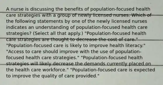 A nurse is discussing the benefits of population-focused health care strategies with a group of newly licensed nurses. Which of the following statements by one of the newly licensed nurses indicates an understanding of population-focused health care strategies? (Select all that apply.) "Population-focused health care strategies are thought to decrease the cost of care." "Population-focused care is likely to improve health literacy." "Access to care should improve with the use of population-focused health care strategies." "Population-focused health strategies will likely decrease the demands currently placed on the health care workforce." "Population-focused care is expected to improve the quality of care provided."