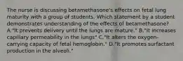 The nurse is discussing betamethasone's effects on fetal lung maturity with a group of students. Which statement by a student demonstrates understanding of the effects of betamethasone? A."It prevents delivery until the lungs are mature." B."It increases capillary permeability in the lungs" C."It alters the oxygen-carrying capacity of fetal hemoglobin." D."It promotes surfactant production in the alveoli."