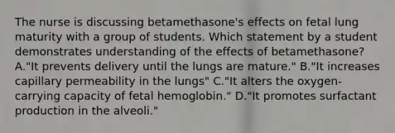 The nurse is discussing betamethasone's effects on fetal lung maturity with a group of students. Which statement by a student demonstrates understanding of the effects of betamethasone? A."It prevents delivery until the lungs are mature." B."It increases capillary permeability in the lungs" C."It alters the oxygen-carrying capacity of fetal hemoglobin." D."It promotes surfactant production in the alveoli."